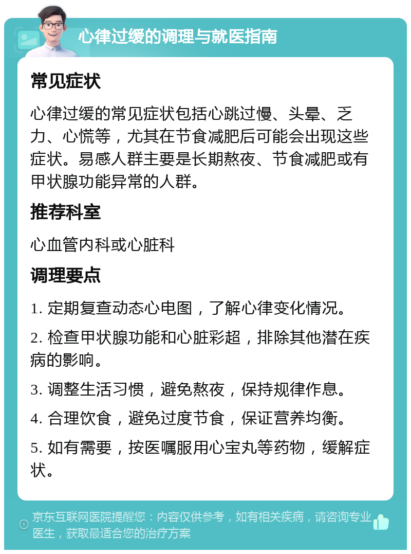 心律过缓的调理与就医指南 常见症状 心律过缓的常见症状包括心跳过慢、头晕、乏力、心慌等，尤其在节食减肥后可能会出现这些症状。易感人群主要是长期熬夜、节食减肥或有甲状腺功能异常的人群。 推荐科室 心血管内科或心脏科 调理要点 1. 定期复查动态心电图，了解心律变化情况。 2. 检查甲状腺功能和心脏彩超，排除其他潜在疾病的影响。 3. 调整生活习惯，避免熬夜，保持规律作息。 4. 合理饮食，避免过度节食，保证营养均衡。 5. 如有需要，按医嘱服用心宝丸等药物，缓解症状。