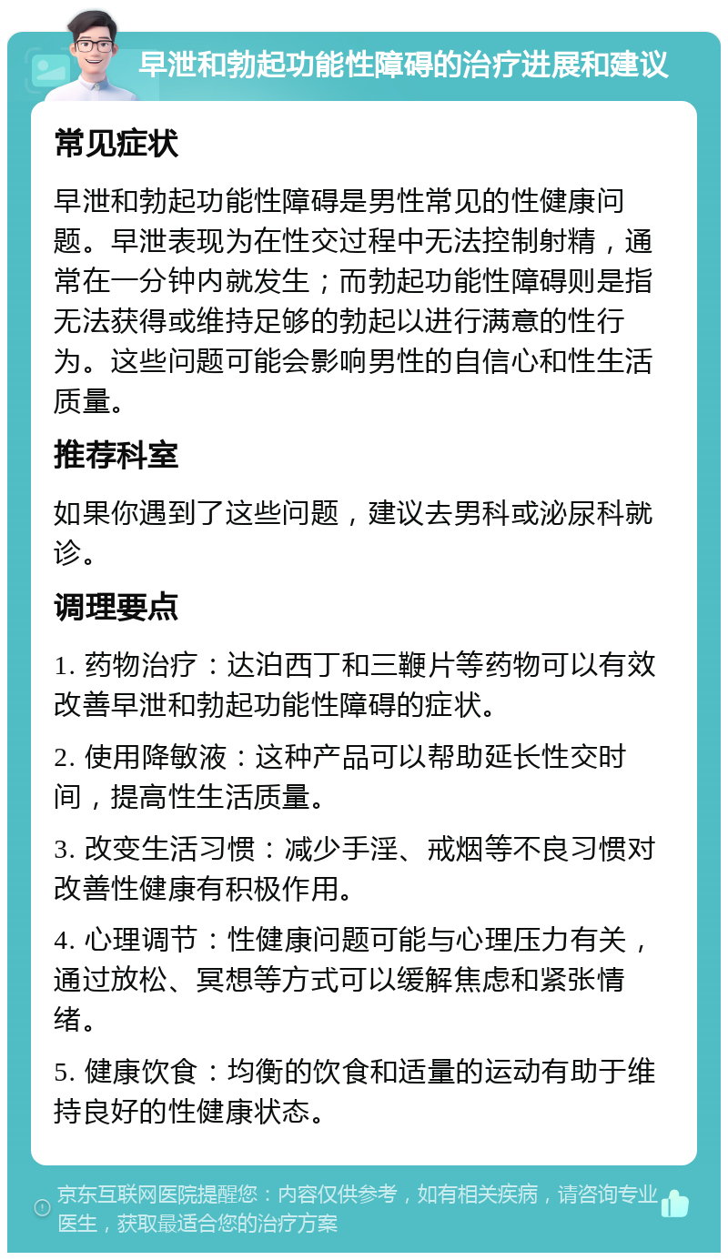 早泄和勃起功能性障碍的治疗进展和建议 常见症状 早泄和勃起功能性障碍是男性常见的性健康问题。早泄表现为在性交过程中无法控制射精，通常在一分钟内就发生；而勃起功能性障碍则是指无法获得或维持足够的勃起以进行满意的性行为。这些问题可能会影响男性的自信心和性生活质量。 推荐科室 如果你遇到了这些问题，建议去男科或泌尿科就诊。 调理要点 1. 药物治疗：达泊西丁和三鞭片等药物可以有效改善早泄和勃起功能性障碍的症状。 2. 使用降敏液：这种产品可以帮助延长性交时间，提高性生活质量。 3. 改变生活习惯：减少手淫、戒烟等不良习惯对改善性健康有积极作用。 4. 心理调节：性健康问题可能与心理压力有关，通过放松、冥想等方式可以缓解焦虑和紧张情绪。 5. 健康饮食：均衡的饮食和适量的运动有助于维持良好的性健康状态。