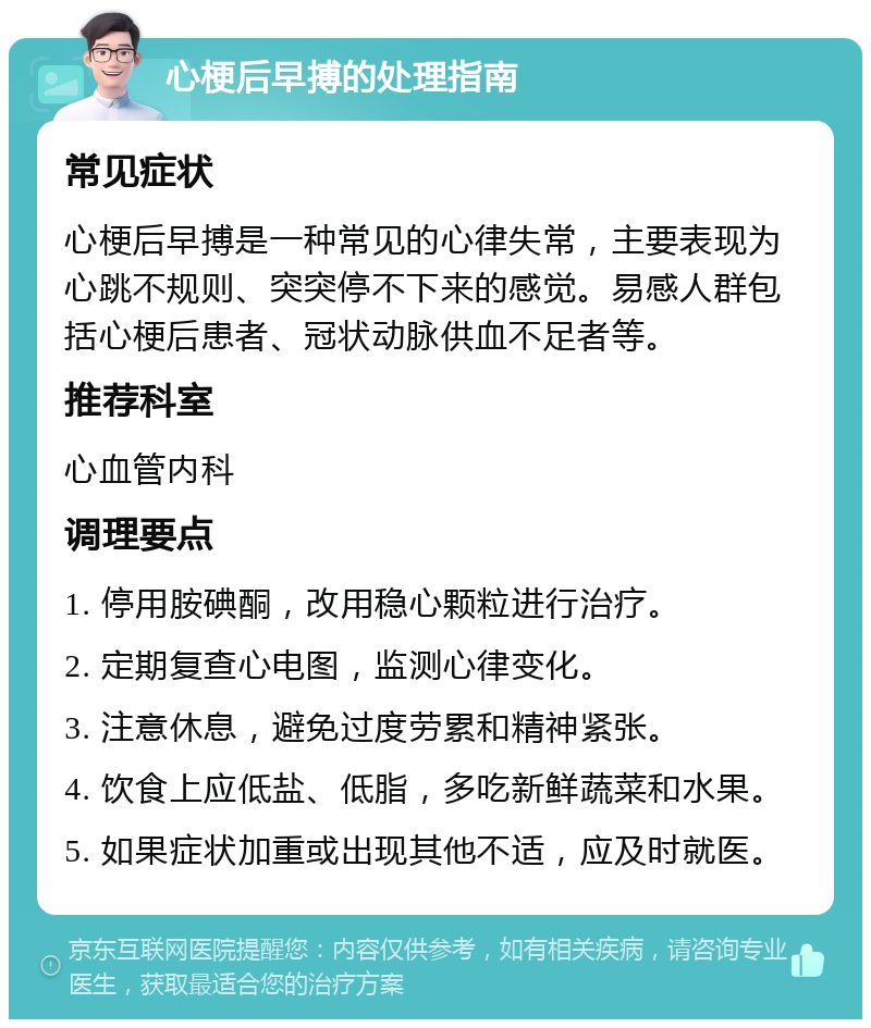 心梗后早搏的处理指南 常见症状 心梗后早搏是一种常见的心律失常，主要表现为心跳不规则、突突停不下来的感觉。易感人群包括心梗后患者、冠状动脉供血不足者等。 推荐科室 心血管内科 调理要点 1. 停用胺碘酮，改用稳心颗粒进行治疗。 2. 定期复查心电图，监测心律变化。 3. 注意休息，避免过度劳累和精神紧张。 4. 饮食上应低盐、低脂，多吃新鲜蔬菜和水果。 5. 如果症状加重或出现其他不适，应及时就医。