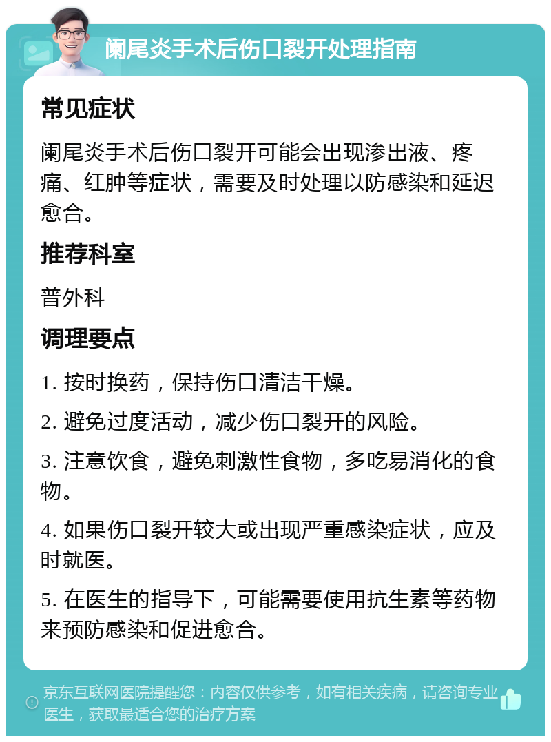 阑尾炎手术后伤口裂开处理指南 常见症状 阑尾炎手术后伤口裂开可能会出现渗出液、疼痛、红肿等症状，需要及时处理以防感染和延迟愈合。 推荐科室 普外科 调理要点 1. 按时换药，保持伤口清洁干燥。 2. 避免过度活动，减少伤口裂开的风险。 3. 注意饮食，避免刺激性食物，多吃易消化的食物。 4. 如果伤口裂开较大或出现严重感染症状，应及时就医。 5. 在医生的指导下，可能需要使用抗生素等药物来预防感染和促进愈合。