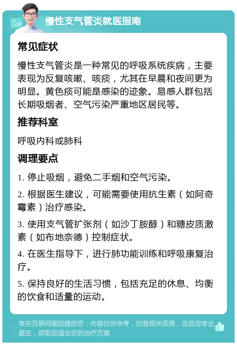 慢性支气管炎就医指南 常见症状 慢性支气管炎是一种常见的呼吸系统疾病，主要表现为反复咳嗽、咳痰，尤其在早晨和夜间更为明显。黄色痰可能是感染的迹象。易感人群包括长期吸烟者、空气污染严重地区居民等。 推荐科室 呼吸内科或肺科 调理要点 1. 停止吸烟，避免二手烟和空气污染。 2. 根据医生建议，可能需要使用抗生素（如阿奇霉素）治疗感染。 3. 使用支气管扩张剂（如沙丁胺醇）和糖皮质激素（如布地奈德）控制症状。 4. 在医生指导下，进行肺功能训练和呼吸康复治疗。 5. 保持良好的生活习惯，包括充足的休息、均衡的饮食和适量的运动。