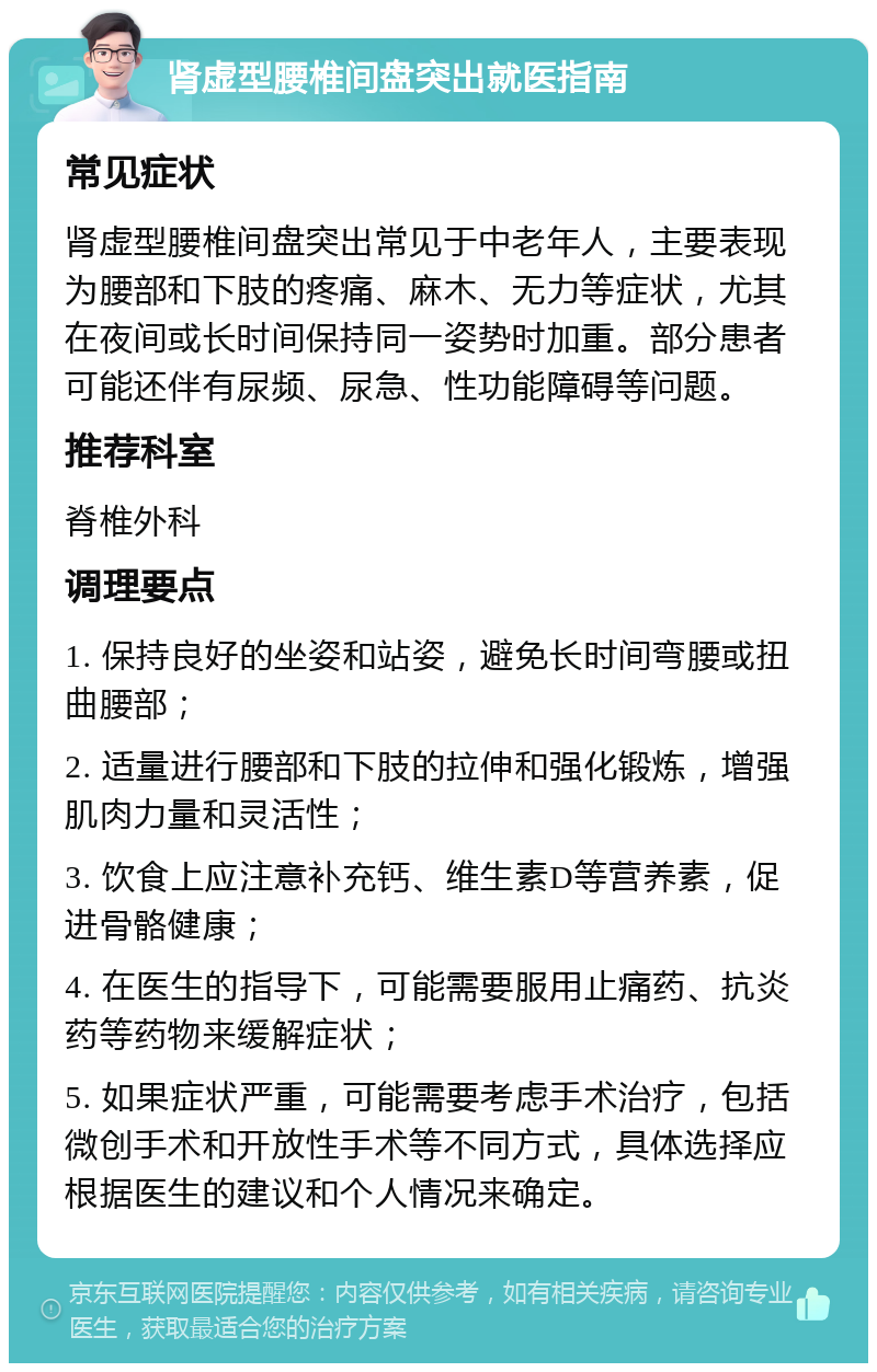 肾虚型腰椎间盘突出就医指南 常见症状 肾虚型腰椎间盘突出常见于中老年人，主要表现为腰部和下肢的疼痛、麻木、无力等症状，尤其在夜间或长时间保持同一姿势时加重。部分患者可能还伴有尿频、尿急、性功能障碍等问题。 推荐科室 脊椎外科 调理要点 1. 保持良好的坐姿和站姿，避免长时间弯腰或扭曲腰部； 2. 适量进行腰部和下肢的拉伸和强化锻炼，增强肌肉力量和灵活性； 3. 饮食上应注意补充钙、维生素D等营养素，促进骨骼健康； 4. 在医生的指导下，可能需要服用止痛药、抗炎药等药物来缓解症状； 5. 如果症状严重，可能需要考虑手术治疗，包括微创手术和开放性手术等不同方式，具体选择应根据医生的建议和个人情况来确定。