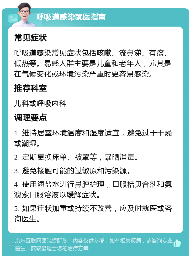 呼吸道感染就医指南 常见症状 呼吸道感染常见症状包括咳嗽、流鼻涕、有痰、低热等。易感人群主要是儿童和老年人，尤其是在气候变化或环境污染严重时更容易感染。 推荐科室 儿科或呼吸内科 调理要点 1. 维持居室环境温度和湿度适宜，避免过于干燥或潮湿。 2. 定期更换床单、被罩等，暴晒消毒。 3. 避免接触可能的过敏原和污染源。 4. 使用海盐水进行鼻腔护理，口服桔贝合剂和氨溴索口服溶液以缓解症状。 5. 如果症状加重或持续不改善，应及时就医或咨询医生。