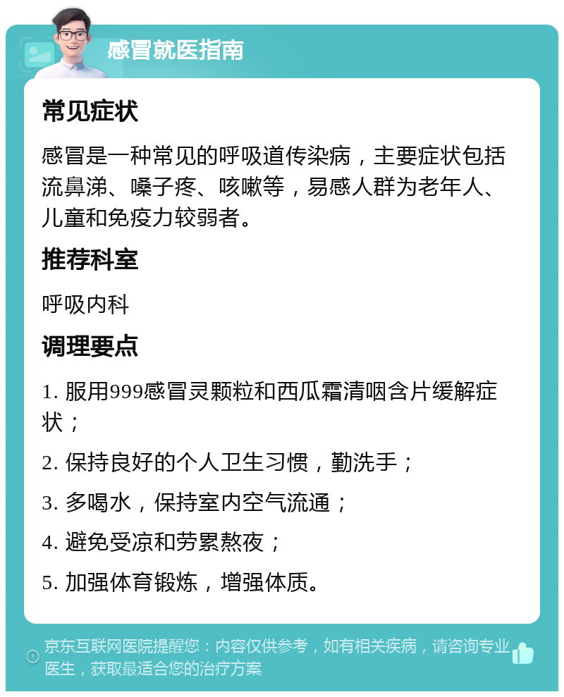 感冒就医指南 常见症状 感冒是一种常见的呼吸道传染病，主要症状包括流鼻涕、嗓子疼、咳嗽等，易感人群为老年人、儿童和免疫力较弱者。 推荐科室 呼吸内科 调理要点 1. 服用999感冒灵颗粒和西瓜霜清咽含片缓解症状； 2. 保持良好的个人卫生习惯，勤洗手； 3. 多喝水，保持室内空气流通； 4. 避免受凉和劳累熬夜； 5. 加强体育锻炼，增强体质。