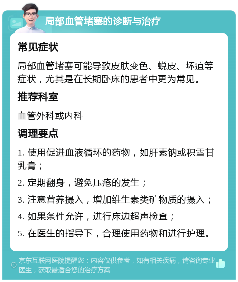 局部血管堵塞的诊断与治疗 常见症状 局部血管堵塞可能导致皮肤变色、蜕皮、坏疽等症状，尤其是在长期卧床的患者中更为常见。 推荐科室 血管外科或内科 调理要点 1. 使用促进血液循环的药物，如肝素钠或积雪甘乳膏； 2. 定期翻身，避免压疮的发生； 3. 注意营养摄入，增加维生素类矿物质的摄入； 4. 如果条件允许，进行床边超声检查； 5. 在医生的指导下，合理使用药物和进行护理。