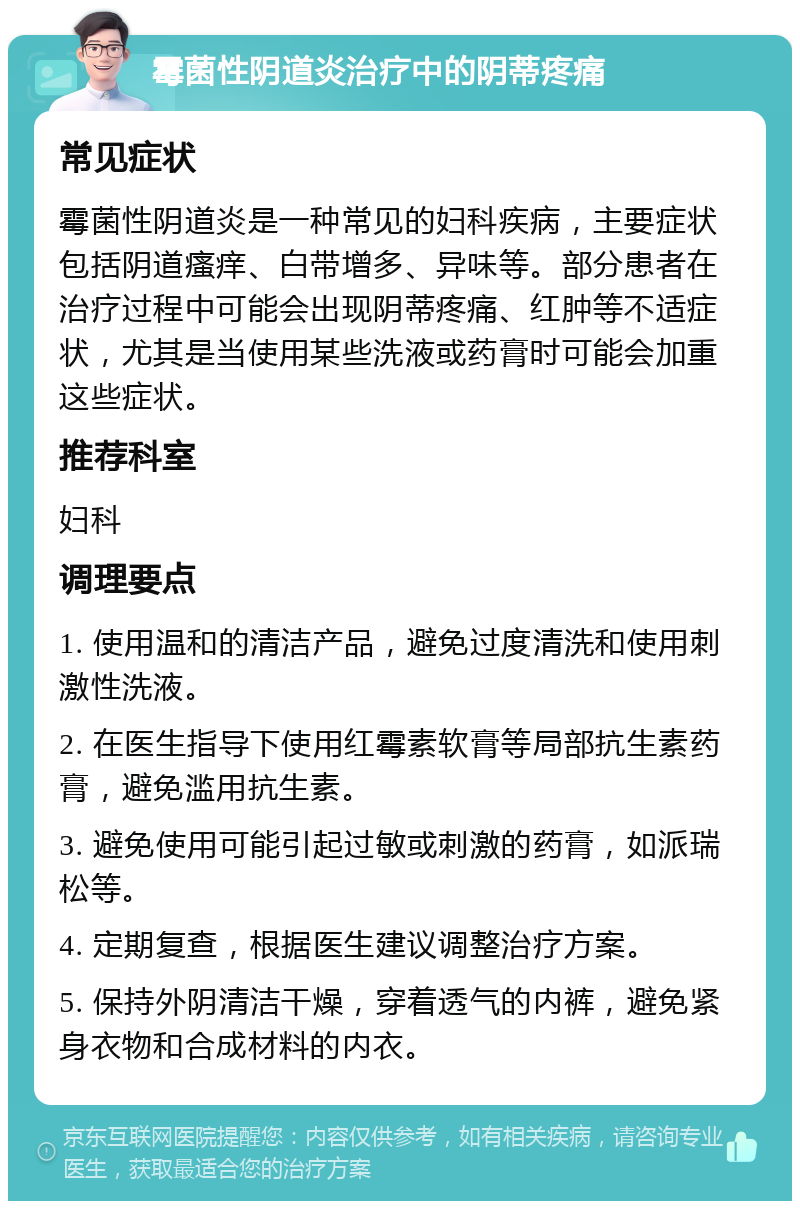 霉菌性阴道炎治疗中的阴蒂疼痛 常见症状 霉菌性阴道炎是一种常见的妇科疾病，主要症状包括阴道瘙痒、白带增多、异味等。部分患者在治疗过程中可能会出现阴蒂疼痛、红肿等不适症状，尤其是当使用某些洗液或药膏时可能会加重这些症状。 推荐科室 妇科 调理要点 1. 使用温和的清洁产品，避免过度清洗和使用刺激性洗液。 2. 在医生指导下使用红霉素软膏等局部抗生素药膏，避免滥用抗生素。 3. 避免使用可能引起过敏或刺激的药膏，如派瑞松等。 4. 定期复查，根据医生建议调整治疗方案。 5. 保持外阴清洁干燥，穿着透气的内裤，避免紧身衣物和合成材料的内衣。