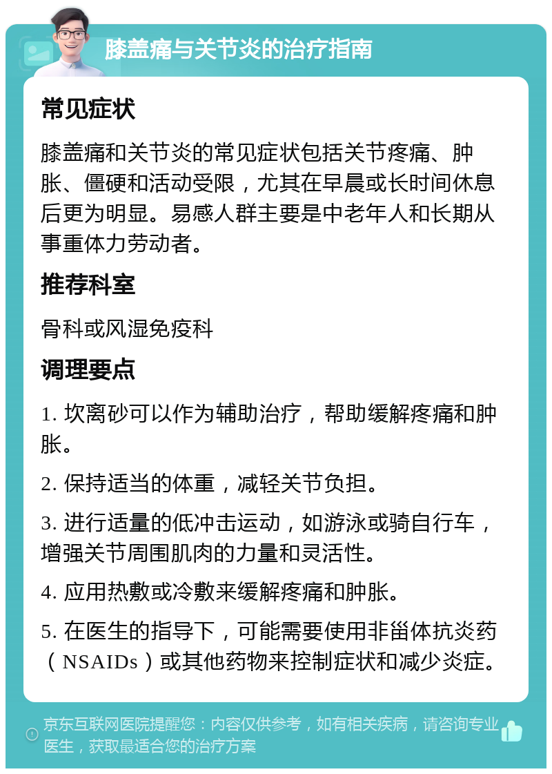 膝盖痛与关节炎的治疗指南 常见症状 膝盖痛和关节炎的常见症状包括关节疼痛、肿胀、僵硬和活动受限，尤其在早晨或长时间休息后更为明显。易感人群主要是中老年人和长期从事重体力劳动者。 推荐科室 骨科或风湿免疫科 调理要点 1. 坎离砂可以作为辅助治疗，帮助缓解疼痛和肿胀。 2. 保持适当的体重，减轻关节负担。 3. 进行适量的低冲击运动，如游泳或骑自行车，增强关节周围肌肉的力量和灵活性。 4. 应用热敷或冷敷来缓解疼痛和肿胀。 5. 在医生的指导下，可能需要使用非甾体抗炎药（NSAIDs）或其他药物来控制症状和减少炎症。