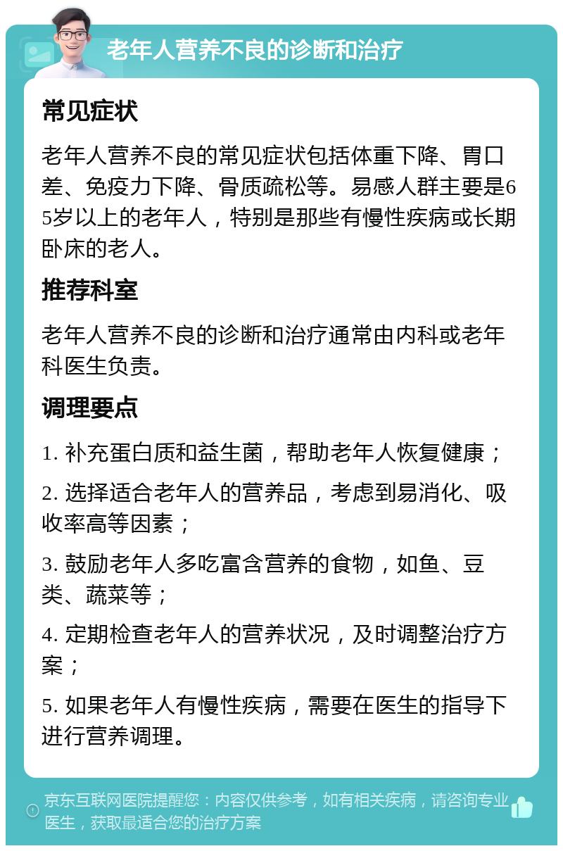 老年人营养不良的诊断和治疗 常见症状 老年人营养不良的常见症状包括体重下降、胃口差、免疫力下降、骨质疏松等。易感人群主要是65岁以上的老年人，特别是那些有慢性疾病或长期卧床的老人。 推荐科室 老年人营养不良的诊断和治疗通常由内科或老年科医生负责。 调理要点 1. 补充蛋白质和益生菌，帮助老年人恢复健康； 2. 选择适合老年人的营养品，考虑到易消化、吸收率高等因素； 3. 鼓励老年人多吃富含营养的食物，如鱼、豆类、蔬菜等； 4. 定期检查老年人的营养状况，及时调整治疗方案； 5. 如果老年人有慢性疾病，需要在医生的指导下进行营养调理。