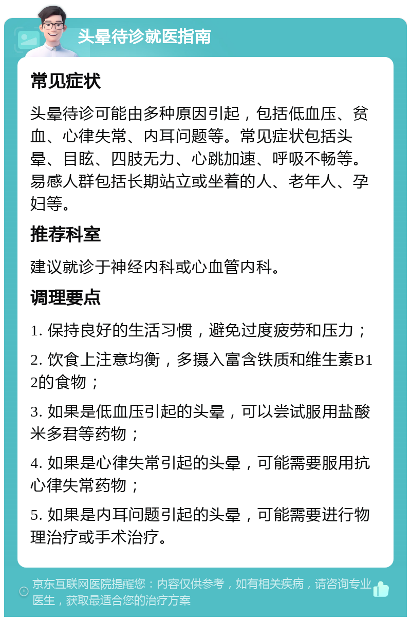 头晕待诊就医指南 常见症状 头晕待诊可能由多种原因引起，包括低血压、贫血、心律失常、内耳问题等。常见症状包括头晕、目眩、四肢无力、心跳加速、呼吸不畅等。易感人群包括长期站立或坐着的人、老年人、孕妇等。 推荐科室 建议就诊于神经内科或心血管内科。 调理要点 1. 保持良好的生活习惯，避免过度疲劳和压力； 2. 饮食上注意均衡，多摄入富含铁质和维生素B12的食物； 3. 如果是低血压引起的头晕，可以尝试服用盐酸米多君等药物； 4. 如果是心律失常引起的头晕，可能需要服用抗心律失常药物； 5. 如果是内耳问题引起的头晕，可能需要进行物理治疗或手术治疗。