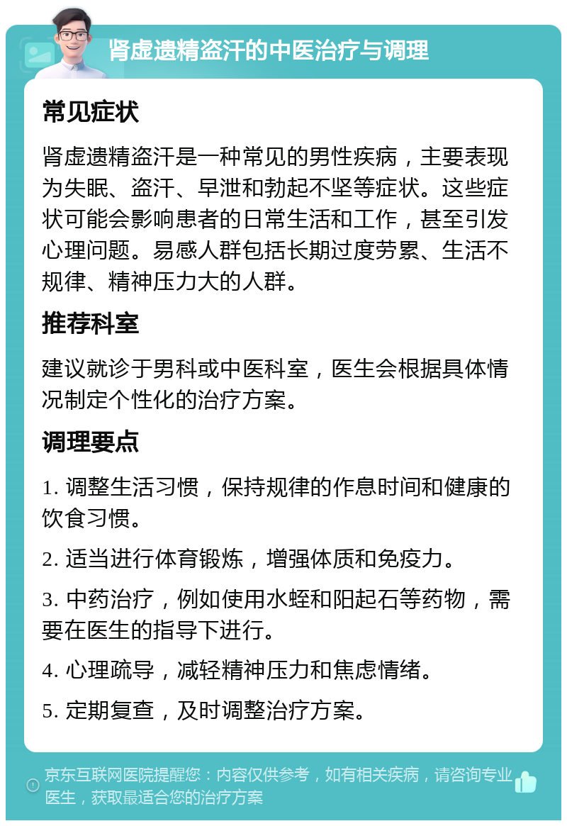 肾虚遗精盗汗的中医治疗与调理 常见症状 肾虚遗精盗汗是一种常见的男性疾病，主要表现为失眠、盗汗、早泄和勃起不坚等症状。这些症状可能会影响患者的日常生活和工作，甚至引发心理问题。易感人群包括长期过度劳累、生活不规律、精神压力大的人群。 推荐科室 建议就诊于男科或中医科室，医生会根据具体情况制定个性化的治疗方案。 调理要点 1. 调整生活习惯，保持规律的作息时间和健康的饮食习惯。 2. 适当进行体育锻炼，增强体质和免疫力。 3. 中药治疗，例如使用水蛭和阳起石等药物，需要在医生的指导下进行。 4. 心理疏导，减轻精神压力和焦虑情绪。 5. 定期复查，及时调整治疗方案。