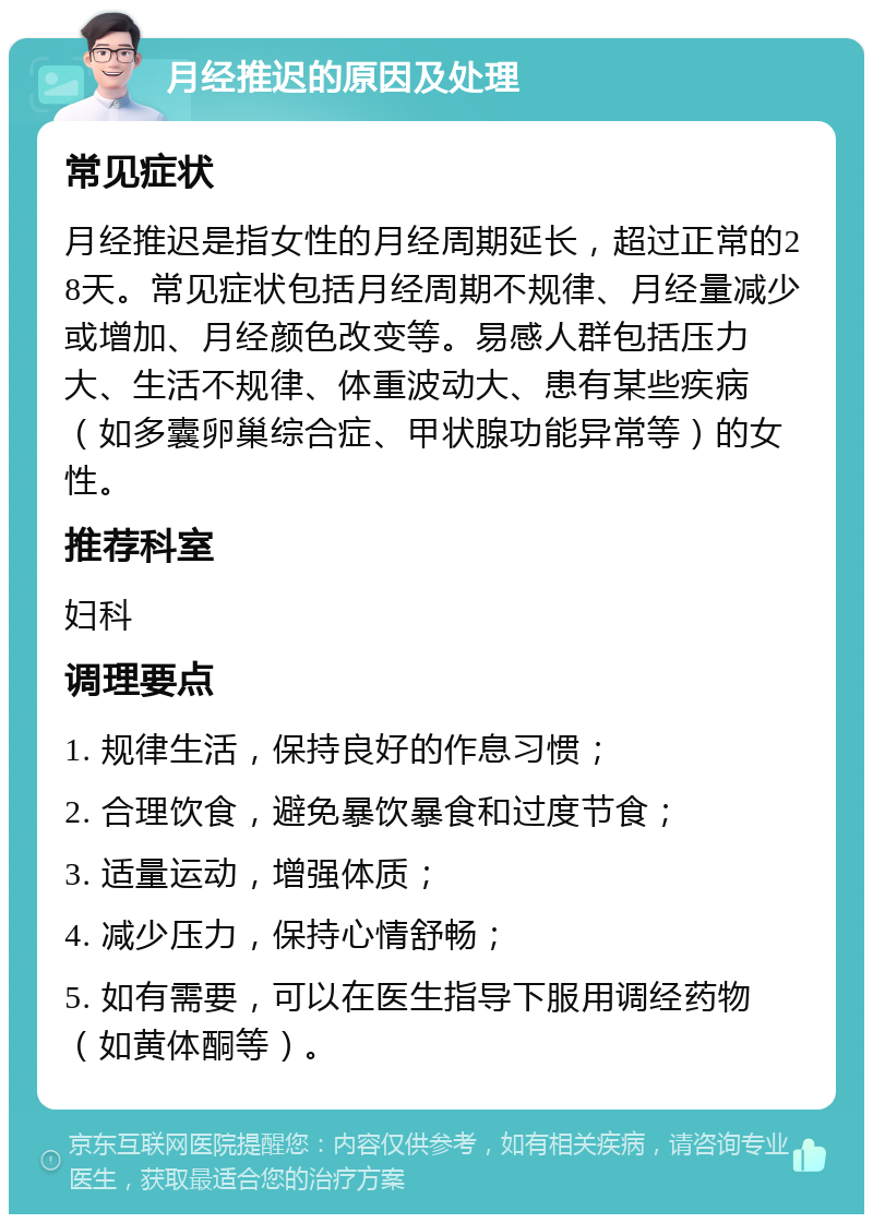 月经推迟的原因及处理 常见症状 月经推迟是指女性的月经周期延长，超过正常的28天。常见症状包括月经周期不规律、月经量减少或增加、月经颜色改变等。易感人群包括压力大、生活不规律、体重波动大、患有某些疾病（如多囊卵巢综合症、甲状腺功能异常等）的女性。 推荐科室 妇科 调理要点 1. 规律生活，保持良好的作息习惯； 2. 合理饮食，避免暴饮暴食和过度节食； 3. 适量运动，增强体质； 4. 减少压力，保持心情舒畅； 5. 如有需要，可以在医生指导下服用调经药物（如黄体酮等）。