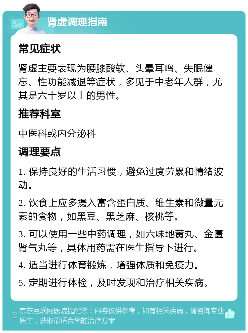 肾虚调理指南 常见症状 肾虚主要表现为腰膝酸软、头晕耳鸣、失眠健忘、性功能减退等症状，多见于中老年人群，尤其是六十岁以上的男性。 推荐科室 中医科或内分泌科 调理要点 1. 保持良好的生活习惯，避免过度劳累和情绪波动。 2. 饮食上应多摄入富含蛋白质、维生素和微量元素的食物，如黑豆、黑芝麻、核桃等。 3. 可以使用一些中药调理，如六味地黄丸、金匮肾气丸等，具体用药需在医生指导下进行。 4. 适当进行体育锻炼，增强体质和免疫力。 5. 定期进行体检，及时发现和治疗相关疾病。