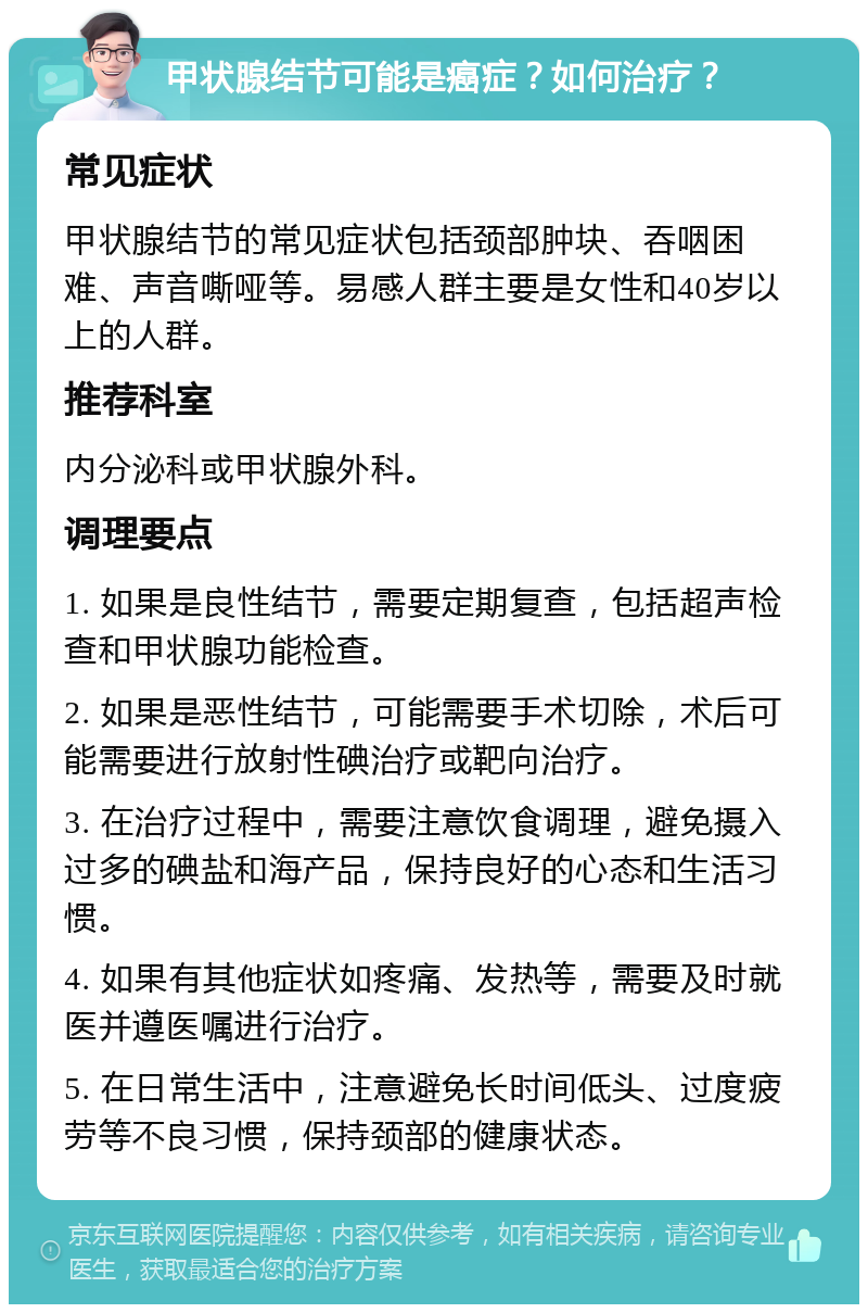 甲状腺结节可能是癌症？如何治疗？ 常见症状 甲状腺结节的常见症状包括颈部肿块、吞咽困难、声音嘶哑等。易感人群主要是女性和40岁以上的人群。 推荐科室 内分泌科或甲状腺外科。 调理要点 1. 如果是良性结节，需要定期复查，包括超声检查和甲状腺功能检查。 2. 如果是恶性结节，可能需要手术切除，术后可能需要进行放射性碘治疗或靶向治疗。 3. 在治疗过程中，需要注意饮食调理，避免摄入过多的碘盐和海产品，保持良好的心态和生活习惯。 4. 如果有其他症状如疼痛、发热等，需要及时就医并遵医嘱进行治疗。 5. 在日常生活中，注意避免长时间低头、过度疲劳等不良习惯，保持颈部的健康状态。