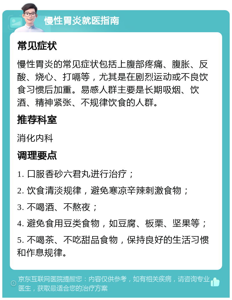 慢性胃炎就医指南 常见症状 慢性胃炎的常见症状包括上腹部疼痛、腹胀、反酸、烧心、打嗝等，尤其是在剧烈运动或不良饮食习惯后加重。易感人群主要是长期吸烟、饮酒、精神紧张、不规律饮食的人群。 推荐科室 消化内科 调理要点 1. 口服香砂六君丸进行治疗； 2. 饮食清淡规律，避免寒凉辛辣刺激食物； 3. 不喝酒、不熬夜； 4. 避免食用豆类食物，如豆腐、板栗、坚果等； 5. 不喝茶、不吃甜品食物，保持良好的生活习惯和作息规律。