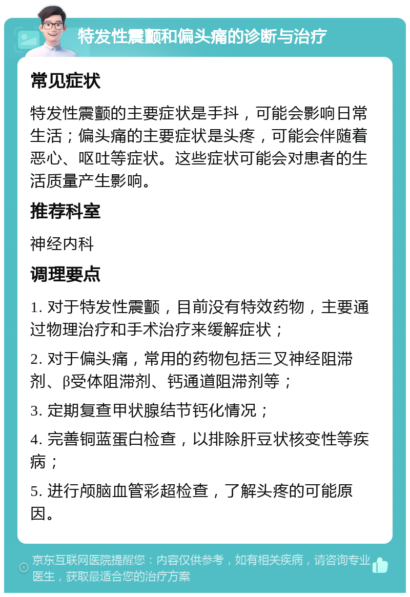 特发性震颤和偏头痛的诊断与治疗 常见症状 特发性震颤的主要症状是手抖，可能会影响日常生活；偏头痛的主要症状是头疼，可能会伴随着恶心、呕吐等症状。这些症状可能会对患者的生活质量产生影响。 推荐科室 神经内科 调理要点 1. 对于特发性震颤，目前没有特效药物，主要通过物理治疗和手术治疗来缓解症状； 2. 对于偏头痛，常用的药物包括三叉神经阻滞剂、β受体阻滞剂、钙通道阻滞剂等； 3. 定期复查甲状腺结节钙化情况； 4. 完善铜蓝蛋白检查，以排除肝豆状核变性等疾病； 5. 进行颅脑血管彩超检查，了解头疼的可能原因。