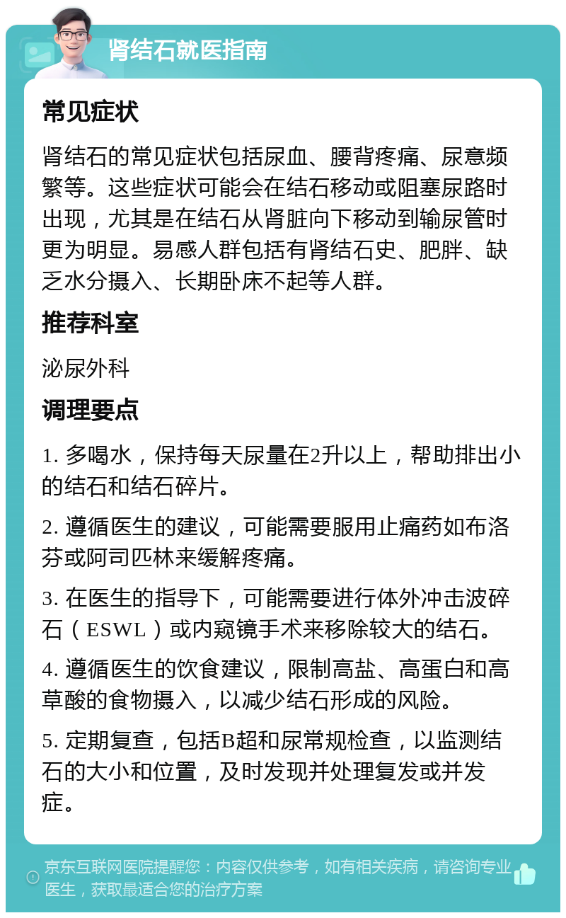 肾结石就医指南 常见症状 肾结石的常见症状包括尿血、腰背疼痛、尿意频繁等。这些症状可能会在结石移动或阻塞尿路时出现，尤其是在结石从肾脏向下移动到输尿管时更为明显。易感人群包括有肾结石史、肥胖、缺乏水分摄入、长期卧床不起等人群。 推荐科室 泌尿外科 调理要点 1. 多喝水，保持每天尿量在2升以上，帮助排出小的结石和结石碎片。 2. 遵循医生的建议，可能需要服用止痛药如布洛芬或阿司匹林来缓解疼痛。 3. 在医生的指导下，可能需要进行体外冲击波碎石（ESWL）或内窥镜手术来移除较大的结石。 4. 遵循医生的饮食建议，限制高盐、高蛋白和高草酸的食物摄入，以减少结石形成的风险。 5. 定期复查，包括B超和尿常规检查，以监测结石的大小和位置，及时发现并处理复发或并发症。