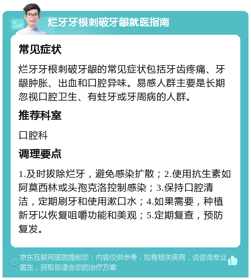 烂牙牙根刺破牙龈就医指南 常见症状 烂牙牙根刺破牙龈的常见症状包括牙齿疼痛、牙龈肿胀、出血和口腔异味。易感人群主要是长期忽视口腔卫生、有蛀牙或牙周病的人群。 推荐科室 口腔科 调理要点 1.及时拔除烂牙，避免感染扩散；2.使用抗生素如阿莫西林或头孢克洛控制感染；3.保持口腔清洁，定期刷牙和使用漱口水；4.如果需要，种植新牙以恢复咀嚼功能和美观；5.定期复查，预防复发。