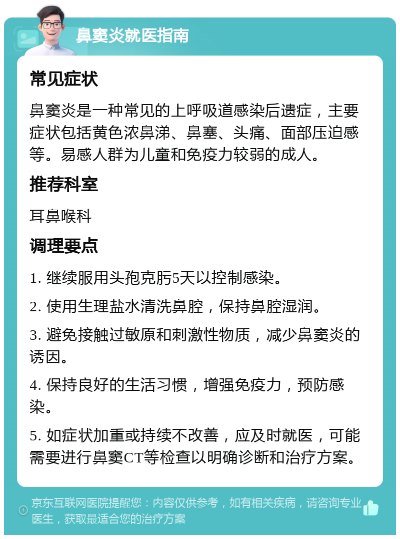 鼻窦炎就医指南 常见症状 鼻窦炎是一种常见的上呼吸道感染后遗症，主要症状包括黄色浓鼻涕、鼻塞、头痛、面部压迫感等。易感人群为儿童和免疫力较弱的成人。 推荐科室 耳鼻喉科 调理要点 1. 继续服用头孢克肟5天以控制感染。 2. 使用生理盐水清洗鼻腔，保持鼻腔湿润。 3. 避免接触过敏原和刺激性物质，减少鼻窦炎的诱因。 4. 保持良好的生活习惯，增强免疫力，预防感染。 5. 如症状加重或持续不改善，应及时就医，可能需要进行鼻窦CT等检查以明确诊断和治疗方案。