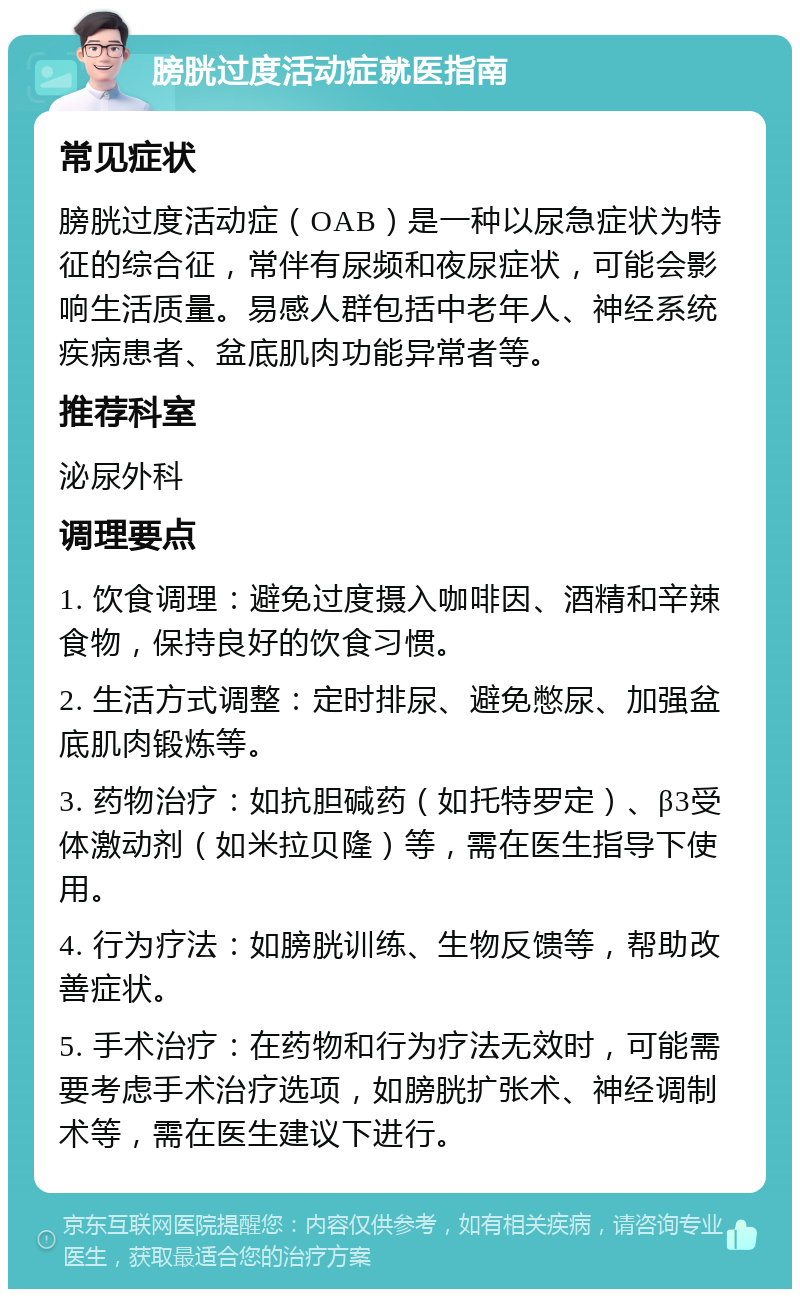 膀胱过度活动症就医指南 常见症状 膀胱过度活动症（OAB）是一种以尿急症状为特征的综合征，常伴有尿频和夜尿症状，可能会影响生活质量。易感人群包括中老年人、神经系统疾病患者、盆底肌肉功能异常者等。 推荐科室 泌尿外科 调理要点 1. 饮食调理：避免过度摄入咖啡因、酒精和辛辣食物，保持良好的饮食习惯。 2. 生活方式调整：定时排尿、避免憋尿、加强盆底肌肉锻炼等。 3. 药物治疗：如抗胆碱药（如托特罗定）、β3受体激动剂（如米拉贝隆）等，需在医生指导下使用。 4. 行为疗法：如膀胱训练、生物反馈等，帮助改善症状。 5. 手术治疗：在药物和行为疗法无效时，可能需要考虑手术治疗选项，如膀胱扩张术、神经调制术等，需在医生建议下进行。