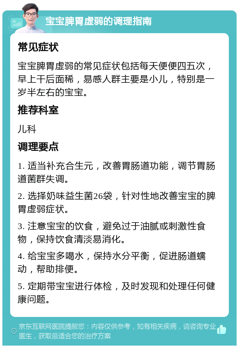 宝宝脾胃虚弱的调理指南 常见症状 宝宝脾胃虚弱的常见症状包括每天便便四五次，早上干后面稀，易感人群主要是小儿，特别是一岁半左右的宝宝。 推荐科室 儿科 调理要点 1. 适当补充合生元，改善胃肠道功能，调节胃肠道菌群失调。 2. 选择奶味益生菌26袋，针对性地改善宝宝的脾胃虚弱症状。 3. 注意宝宝的饮食，避免过于油腻或刺激性食物，保持饮食清淡易消化。 4. 给宝宝多喝水，保持水分平衡，促进肠道蠕动，帮助排便。 5. 定期带宝宝进行体检，及时发现和处理任何健康问题。