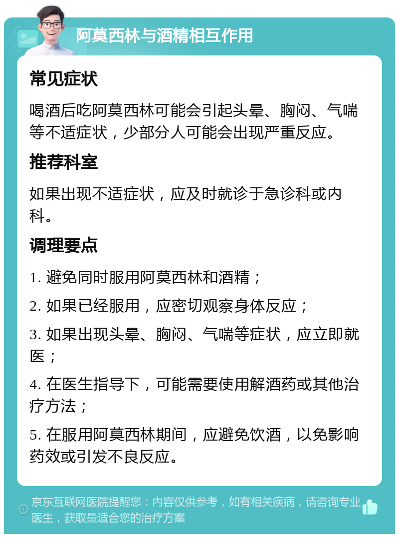 阿莫西林与酒精相互作用 常见症状 喝酒后吃阿莫西林可能会引起头晕、胸闷、气喘等不适症状，少部分人可能会出现严重反应。 推荐科室 如果出现不适症状，应及时就诊于急诊科或内科。 调理要点 1. 避免同时服用阿莫西林和酒精； 2. 如果已经服用，应密切观察身体反应； 3. 如果出现头晕、胸闷、气喘等症状，应立即就医； 4. 在医生指导下，可能需要使用解酒药或其他治疗方法； 5. 在服用阿莫西林期间，应避免饮酒，以免影响药效或引发不良反应。