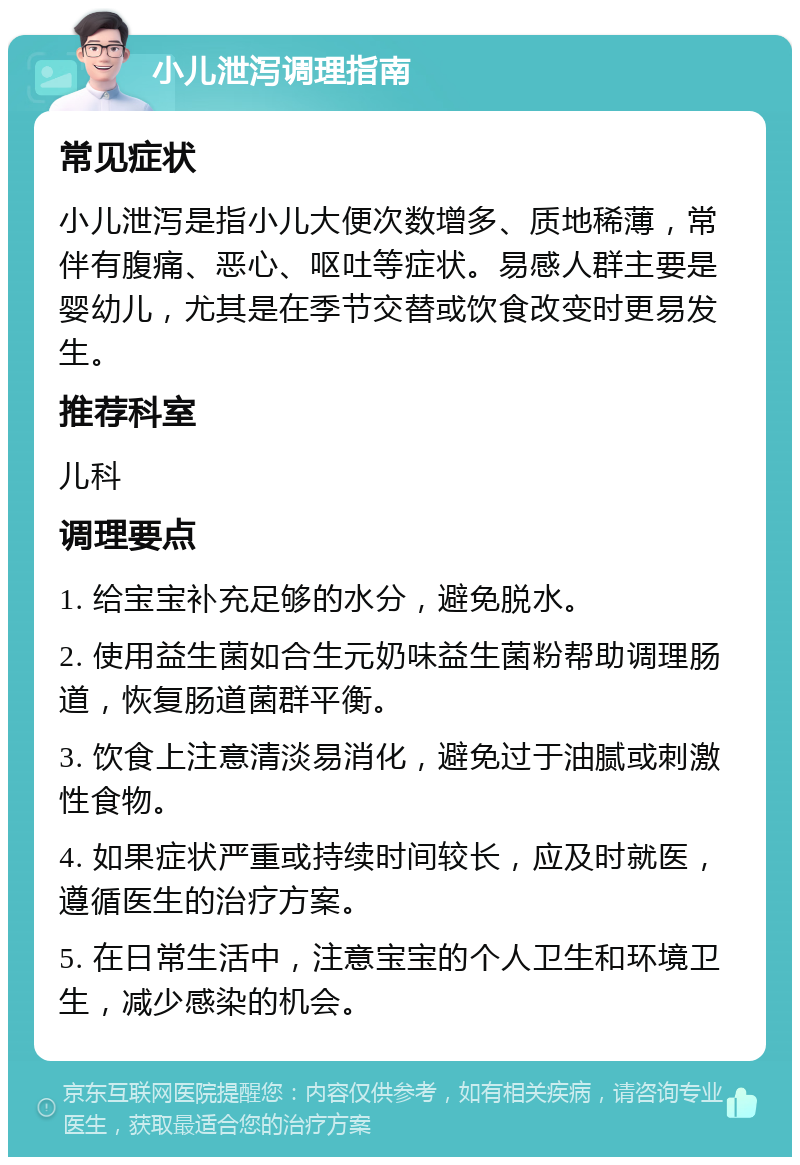 小儿泄泻调理指南 常见症状 小儿泄泻是指小儿大便次数增多、质地稀薄，常伴有腹痛、恶心、呕吐等症状。易感人群主要是婴幼儿，尤其是在季节交替或饮食改变时更易发生。 推荐科室 儿科 调理要点 1. 给宝宝补充足够的水分，避免脱水。 2. 使用益生菌如合生元奶味益生菌粉帮助调理肠道，恢复肠道菌群平衡。 3. 饮食上注意清淡易消化，避免过于油腻或刺激性食物。 4. 如果症状严重或持续时间较长，应及时就医，遵循医生的治疗方案。 5. 在日常生活中，注意宝宝的个人卫生和环境卫生，减少感染的机会。