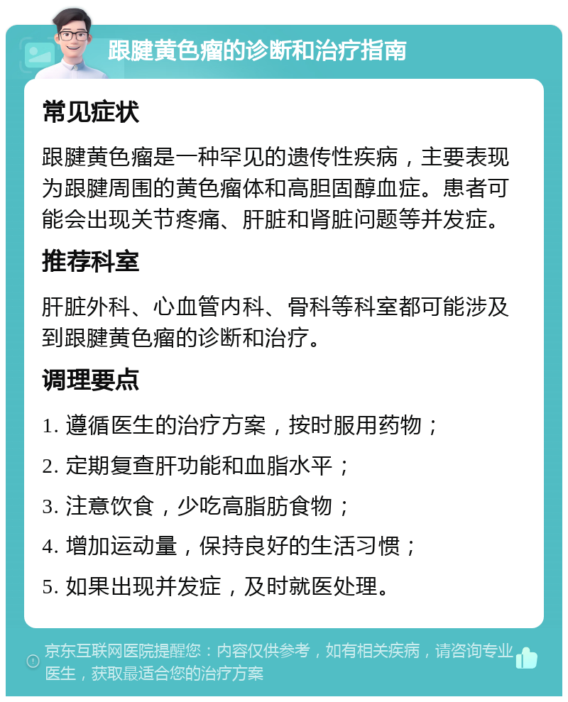 跟腱黄色瘤的诊断和治疗指南 常见症状 跟腱黄色瘤是一种罕见的遗传性疾病，主要表现为跟腱周围的黄色瘤体和高胆固醇血症。患者可能会出现关节疼痛、肝脏和肾脏问题等并发症。 推荐科室 肝脏外科、心血管内科、骨科等科室都可能涉及到跟腱黄色瘤的诊断和治疗。 调理要点 1. 遵循医生的治疗方案，按时服用药物； 2. 定期复查肝功能和血脂水平； 3. 注意饮食，少吃高脂肪食物； 4. 增加运动量，保持良好的生活习惯； 5. 如果出现并发症，及时就医处理。