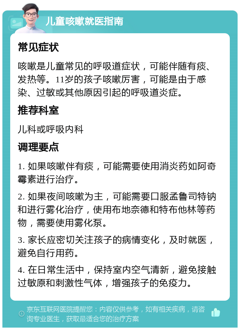 儿童咳嗽就医指南 常见症状 咳嗽是儿童常见的呼吸道症状，可能伴随有痰、发热等。11岁的孩子咳嗽厉害，可能是由于感染、过敏或其他原因引起的呼吸道炎症。 推荐科室 儿科或呼吸内科 调理要点 1. 如果咳嗽伴有痰，可能需要使用消炎药如阿奇霉素进行治疗。 2. 如果夜间咳嗽为主，可能需要口服孟鲁司特钠和进行雾化治疗，使用布地奈德和特布他林等药物，需要使用雾化泵。 3. 家长应密切关注孩子的病情变化，及时就医，避免自行用药。 4. 在日常生活中，保持室内空气清新，避免接触过敏原和刺激性气体，增强孩子的免疫力。