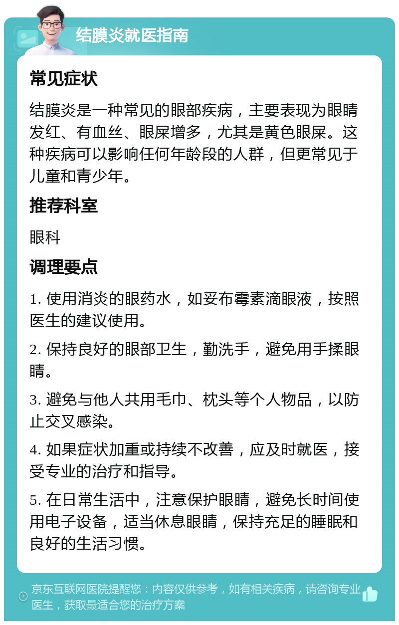 结膜炎就医指南 常见症状 结膜炎是一种常见的眼部疾病，主要表现为眼睛发红、有血丝、眼屎增多，尤其是黄色眼屎。这种疾病可以影响任何年龄段的人群，但更常见于儿童和青少年。 推荐科室 眼科 调理要点 1. 使用消炎的眼药水，如妥布霉素滴眼液，按照医生的建议使用。 2. 保持良好的眼部卫生，勤洗手，避免用手揉眼睛。 3. 避免与他人共用毛巾、枕头等个人物品，以防止交叉感染。 4. 如果症状加重或持续不改善，应及时就医，接受专业的治疗和指导。 5. 在日常生活中，注意保护眼睛，避免长时间使用电子设备，适当休息眼睛，保持充足的睡眠和良好的生活习惯。