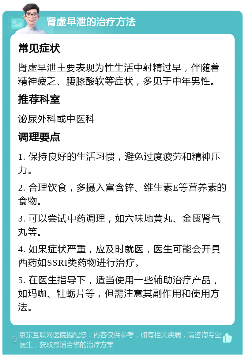 肾虚早泄的治疗方法 常见症状 肾虚早泄主要表现为性生活中射精过早，伴随着精神疲乏、腰膝酸软等症状，多见于中年男性。 推荐科室 泌尿外科或中医科 调理要点 1. 保持良好的生活习惯，避免过度疲劳和精神压力。 2. 合理饮食，多摄入富含锌、维生素E等营养素的食物。 3. 可以尝试中药调理，如六味地黄丸、金匮肾气丸等。 4. 如果症状严重，应及时就医，医生可能会开具西药如SSRI类药物进行治疗。 5. 在医生指导下，适当使用一些辅助治疗产品，如玛咖、牡蛎片等，但需注意其副作用和使用方法。