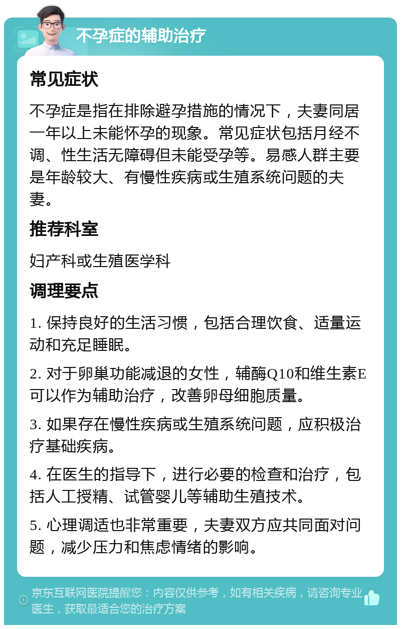 不孕症的辅助治疗 常见症状 不孕症是指在排除避孕措施的情况下，夫妻同居一年以上未能怀孕的现象。常见症状包括月经不调、性生活无障碍但未能受孕等。易感人群主要是年龄较大、有慢性疾病或生殖系统问题的夫妻。 推荐科室 妇产科或生殖医学科 调理要点 1. 保持良好的生活习惯，包括合理饮食、适量运动和充足睡眠。 2. 对于卵巢功能减退的女性，辅酶Q10和维生素E可以作为辅助治疗，改善卵母细胞质量。 3. 如果存在慢性疾病或生殖系统问题，应积极治疗基础疾病。 4. 在医生的指导下，进行必要的检查和治疗，包括人工授精、试管婴儿等辅助生殖技术。 5. 心理调适也非常重要，夫妻双方应共同面对问题，减少压力和焦虑情绪的影响。