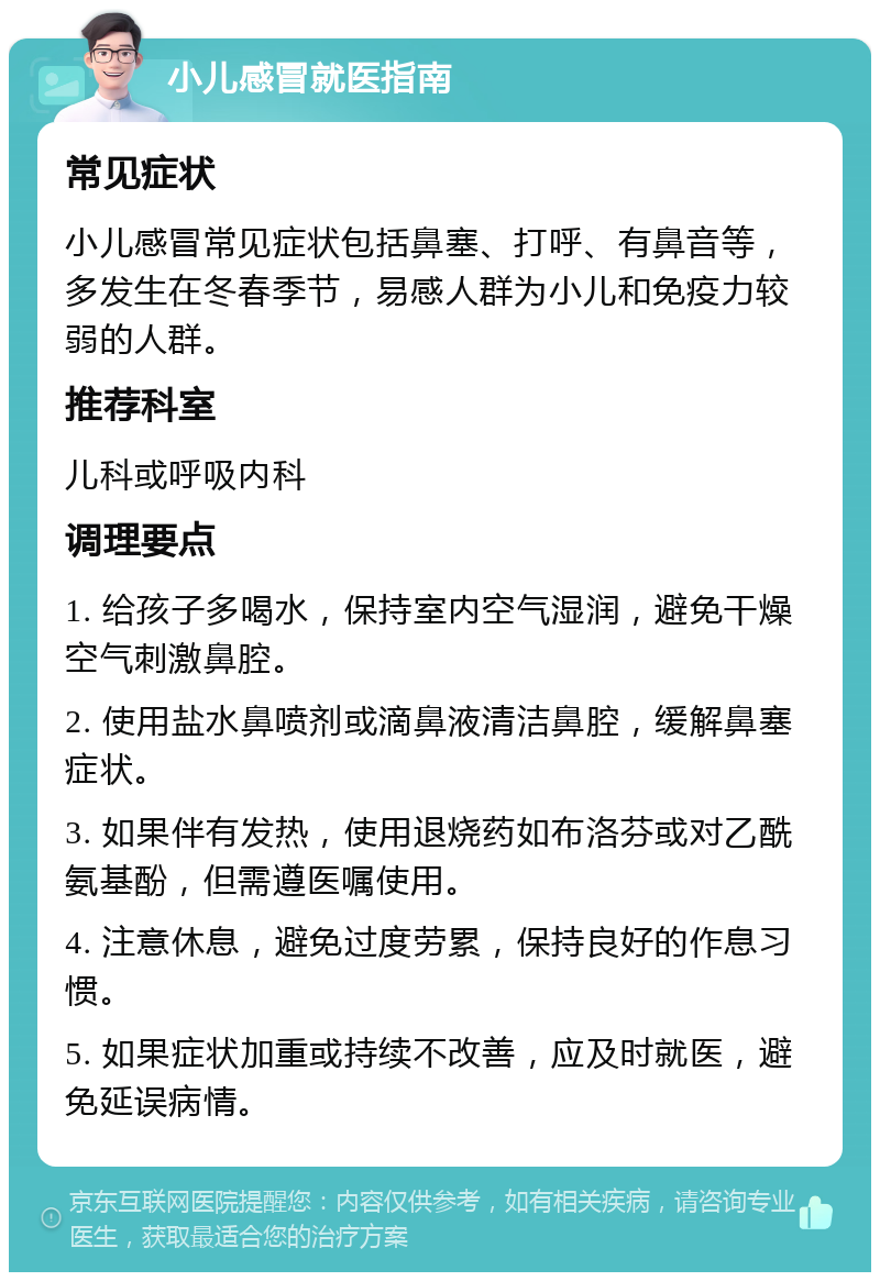 小儿感冒就医指南 常见症状 小儿感冒常见症状包括鼻塞、打呼、有鼻音等，多发生在冬春季节，易感人群为小儿和免疫力较弱的人群。 推荐科室 儿科或呼吸内科 调理要点 1. 给孩子多喝水，保持室内空气湿润，避免干燥空气刺激鼻腔。 2. 使用盐水鼻喷剂或滴鼻液清洁鼻腔，缓解鼻塞症状。 3. 如果伴有发热，使用退烧药如布洛芬或对乙酰氨基酚，但需遵医嘱使用。 4. 注意休息，避免过度劳累，保持良好的作息习惯。 5. 如果症状加重或持续不改善，应及时就医，避免延误病情。