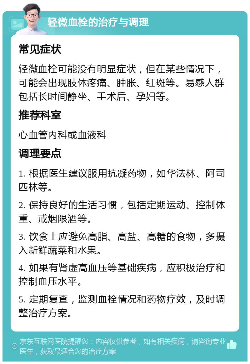 轻微血栓的治疗与调理 常见症状 轻微血栓可能没有明显症状，但在某些情况下，可能会出现肢体疼痛、肿胀、红斑等。易感人群包括长时间静坐、手术后、孕妇等。 推荐科室 心血管内科或血液科 调理要点 1. 根据医生建议服用抗凝药物，如华法林、阿司匹林等。 2. 保持良好的生活习惯，包括定期运动、控制体重、戒烟限酒等。 3. 饮食上应避免高脂、高盐、高糖的食物，多摄入新鲜蔬菜和水果。 4. 如果有肾虚高血压等基础疾病，应积极治疗和控制血压水平。 5. 定期复查，监测血栓情况和药物疗效，及时调整治疗方案。