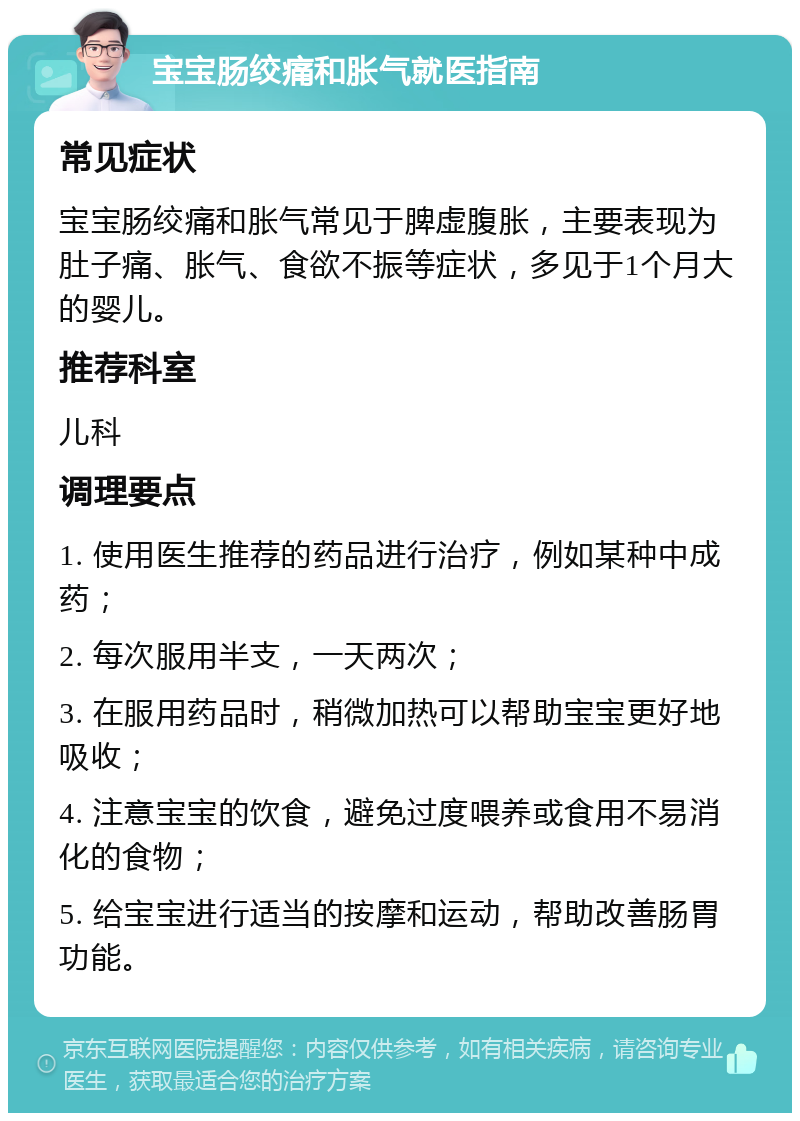 宝宝肠绞痛和胀气就医指南 常见症状 宝宝肠绞痛和胀气常见于脾虚腹胀，主要表现为肚子痛、胀气、食欲不振等症状，多见于1个月大的婴儿。 推荐科室 儿科 调理要点 1. 使用医生推荐的药品进行治疗，例如某种中成药； 2. 每次服用半支，一天两次； 3. 在服用药品时，稍微加热可以帮助宝宝更好地吸收； 4. 注意宝宝的饮食，避免过度喂养或食用不易消化的食物； 5. 给宝宝进行适当的按摩和运动，帮助改善肠胃功能。