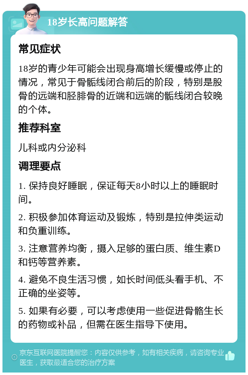 18岁长高问题解答 常见症状 18岁的青少年可能会出现身高增长缓慢或停止的情况，常见于骨骺线闭合前后的阶段，特别是股骨的远端和胫腓骨的近端和远端的骺线闭合较晚的个体。 推荐科室 儿科或内分泌科 调理要点 1. 保持良好睡眠，保证每天8小时以上的睡眠时间。 2. 积极参加体育运动及锻炼，特别是拉伸类运动和负重训练。 3. 注意营养均衡，摄入足够的蛋白质、维生素D和钙等营养素。 4. 避免不良生活习惯，如长时间低头看手机、不正确的坐姿等。 5. 如果有必要，可以考虑使用一些促进骨骼生长的药物或补品，但需在医生指导下使用。