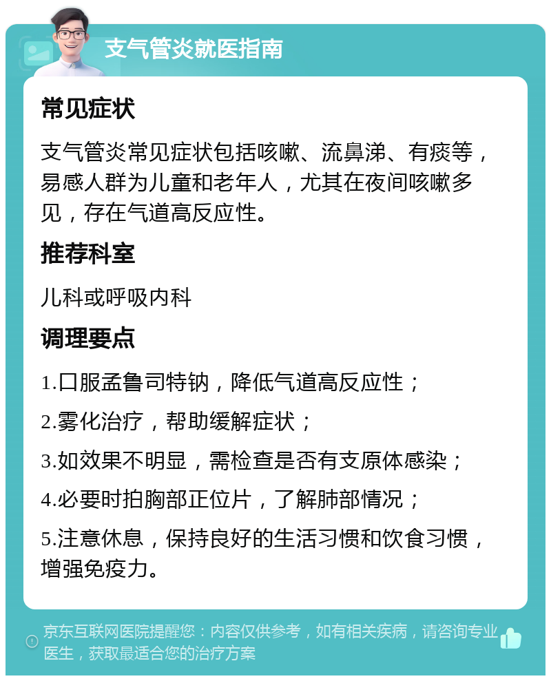 支气管炎就医指南 常见症状 支气管炎常见症状包括咳嗽、流鼻涕、有痰等，易感人群为儿童和老年人，尤其在夜间咳嗽多见，存在气道高反应性。 推荐科室 儿科或呼吸内科 调理要点 1.口服孟鲁司特钠，降低气道高反应性； 2.雾化治疗，帮助缓解症状； 3.如效果不明显，需检查是否有支原体感染； 4.必要时拍胸部正位片，了解肺部情况； 5.注意休息，保持良好的生活习惯和饮食习惯，增强免疫力。