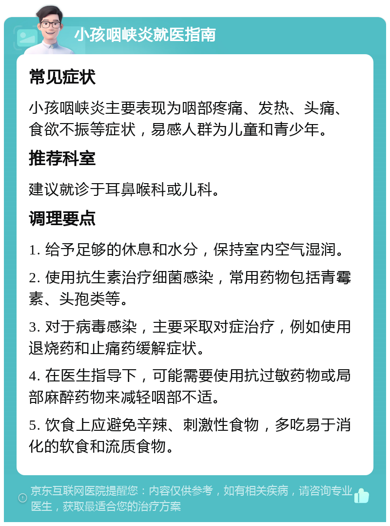 小孩咽峡炎就医指南 常见症状 小孩咽峡炎主要表现为咽部疼痛、发热、头痛、食欲不振等症状，易感人群为儿童和青少年。 推荐科室 建议就诊于耳鼻喉科或儿科。 调理要点 1. 给予足够的休息和水分，保持室内空气湿润。 2. 使用抗生素治疗细菌感染，常用药物包括青霉素、头孢类等。 3. 对于病毒感染，主要采取对症治疗，例如使用退烧药和止痛药缓解症状。 4. 在医生指导下，可能需要使用抗过敏药物或局部麻醉药物来减轻咽部不适。 5. 饮食上应避免辛辣、刺激性食物，多吃易于消化的软食和流质食物。