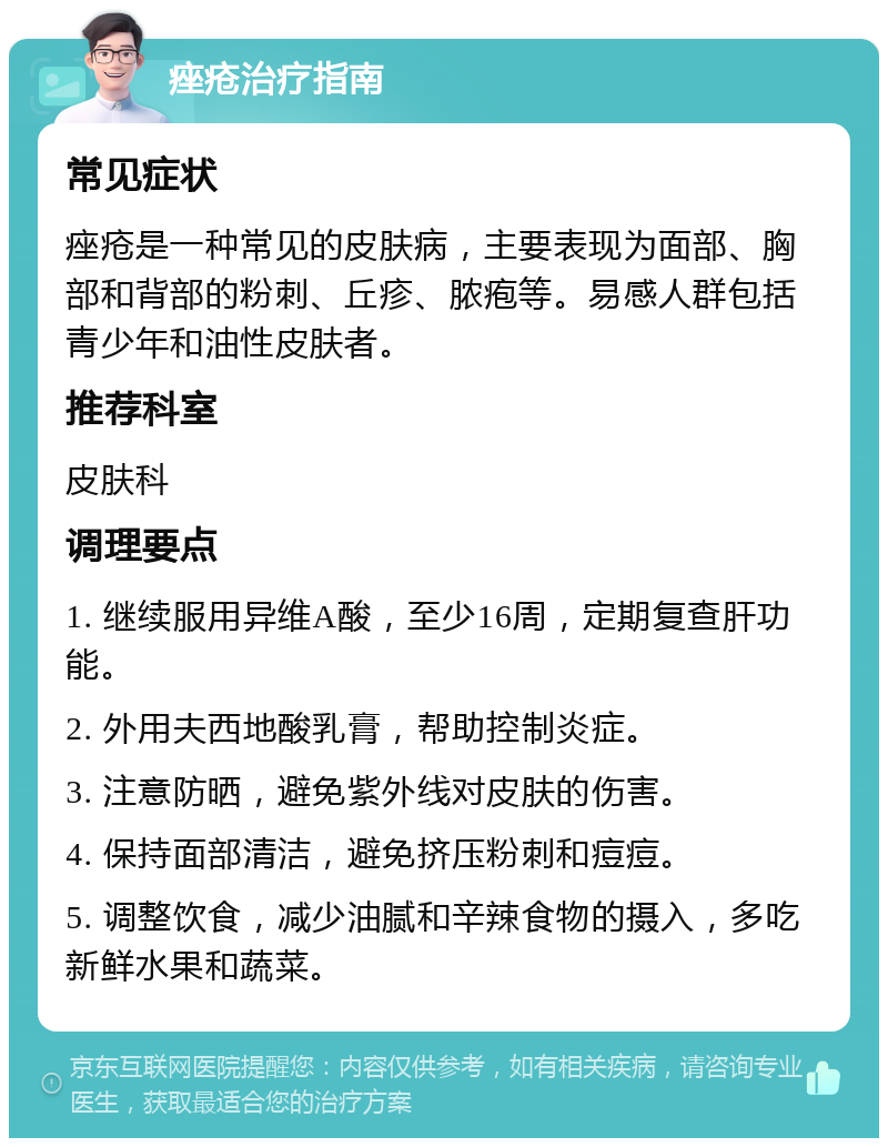 痤疮治疗指南 常见症状 痤疮是一种常见的皮肤病，主要表现为面部、胸部和背部的粉刺、丘疹、脓疱等。易感人群包括青少年和油性皮肤者。 推荐科室 皮肤科 调理要点 1. 继续服用异维A酸，至少16周，定期复查肝功能。 2. 外用夫西地酸乳膏，帮助控制炎症。 3. 注意防晒，避免紫外线对皮肤的伤害。 4. 保持面部清洁，避免挤压粉刺和痘痘。 5. 调整饮食，减少油腻和辛辣食物的摄入，多吃新鲜水果和蔬菜。