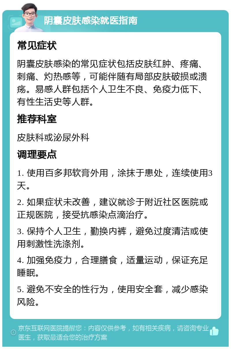 阴囊皮肤感染就医指南 常见症状 阴囊皮肤感染的常见症状包括皮肤红肿、疼痛、刺痛、灼热感等，可能伴随有局部皮肤破损或溃疡。易感人群包括个人卫生不良、免疫力低下、有性生活史等人群。 推荐科室 皮肤科或泌尿外科 调理要点 1. 使用百多邦软膏外用，涂抹于患处，连续使用3天。 2. 如果症状未改善，建议就诊于附近社区医院或正规医院，接受抗感染点滴治疗。 3. 保持个人卫生，勤换内裤，避免过度清洁或使用刺激性洗涤剂。 4. 加强免疫力，合理膳食，适量运动，保证充足睡眠。 5. 避免不安全的性行为，使用安全套，减少感染风险。