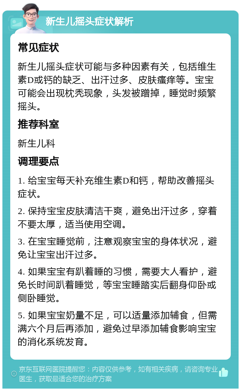 新生儿摇头症状解析 常见症状 新生儿摇头症状可能与多种因素有关，包括维生素D或钙的缺乏、出汗过多、皮肤瘙痒等。宝宝可能会出现枕秃现象，头发被蹭掉，睡觉时频繁摇头。 推荐科室 新生儿科 调理要点 1. 给宝宝每天补充维生素D和钙，帮助改善摇头症状。 2. 保持宝宝皮肤清洁干爽，避免出汗过多，穿着不要太厚，适当使用空调。 3. 在宝宝睡觉前，注意观察宝宝的身体状况，避免让宝宝出汗过多。 4. 如果宝宝有趴着睡的习惯，需要大人看护，避免长时间趴着睡觉，等宝宝睡踏实后翻身仰卧或侧卧睡觉。 5. 如果宝宝奶量不足，可以适量添加辅食，但需满六个月后再添加，避免过早添加辅食影响宝宝的消化系统发育。