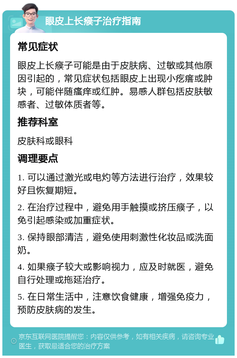 眼皮上长瘊子治疗指南 常见症状 眼皮上长瘊子可能是由于皮肤病、过敏或其他原因引起的，常见症状包括眼皮上出现小疙瘩或肿块，可能伴随瘙痒或红肿。易感人群包括皮肤敏感者、过敏体质者等。 推荐科室 皮肤科或眼科 调理要点 1. 可以通过激光或电灼等方法进行治疗，效果较好且恢复期短。 2. 在治疗过程中，避免用手触摸或挤压瘊子，以免引起感染或加重症状。 3. 保持眼部清洁，避免使用刺激性化妆品或洗面奶。 4. 如果瘊子较大或影响视力，应及时就医，避免自行处理或拖延治疗。 5. 在日常生活中，注意饮食健康，增强免疫力，预防皮肤病的发生。