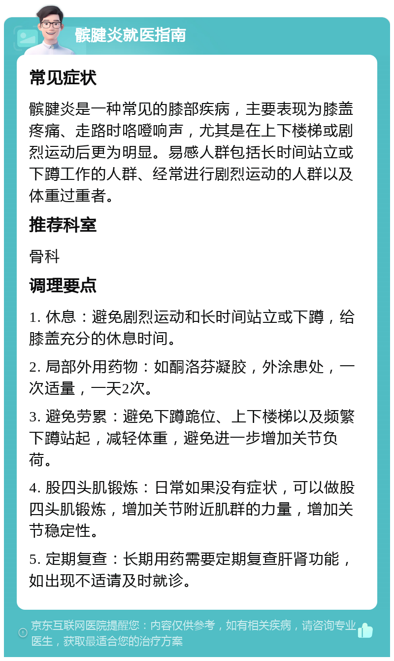 髌腱炎就医指南 常见症状 髌腱炎是一种常见的膝部疾病，主要表现为膝盖疼痛、走路时咯噔响声，尤其是在上下楼梯或剧烈运动后更为明显。易感人群包括长时间站立或下蹲工作的人群、经常进行剧烈运动的人群以及体重过重者。 推荐科室 骨科 调理要点 1. 休息：避免剧烈运动和长时间站立或下蹲，给膝盖充分的休息时间。 2. 局部外用药物：如酮洛芬凝胶，外涂患处，一次适量，一天2次。 3. 避免劳累：避免下蹲跪位、上下楼梯以及频繁下蹲站起，减轻体重，避免进一步增加关节负荷。 4. 股四头肌锻炼：日常如果没有症状，可以做股四头肌锻炼，增加关节附近肌群的力量，增加关节稳定性。 5. 定期复查：长期用药需要定期复查肝肾功能，如出现不适请及时就诊。