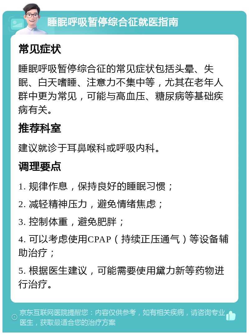 睡眠呼吸暂停综合征就医指南 常见症状 睡眠呼吸暂停综合征的常见症状包括头晕、失眠、白天嗜睡、注意力不集中等，尤其在老年人群中更为常见，可能与高血压、糖尿病等基础疾病有关。 推荐科室 建议就诊于耳鼻喉科或呼吸内科。 调理要点 1. 规律作息，保持良好的睡眠习惯； 2. 减轻精神压力，避免情绪焦虑； 3. 控制体重，避免肥胖； 4. 可以考虑使用CPAP（持续正压通气）等设备辅助治疗； 5. 根据医生建议，可能需要使用黛力新等药物进行治疗。