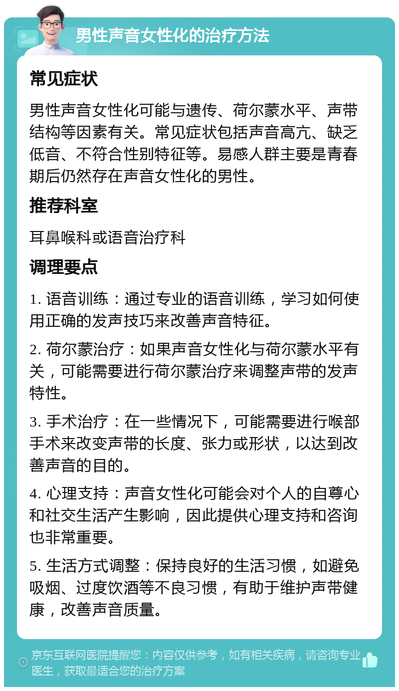 男性声音女性化的治疗方法 常见症状 男性声音女性化可能与遗传、荷尔蒙水平、声带结构等因素有关。常见症状包括声音高亢、缺乏低音、不符合性别特征等。易感人群主要是青春期后仍然存在声音女性化的男性。 推荐科室 耳鼻喉科或语音治疗科 调理要点 1. 语音训练：通过专业的语音训练，学习如何使用正确的发声技巧来改善声音特征。 2. 荷尔蒙治疗：如果声音女性化与荷尔蒙水平有关，可能需要进行荷尔蒙治疗来调整声带的发声特性。 3. 手术治疗：在一些情况下，可能需要进行喉部手术来改变声带的长度、张力或形状，以达到改善声音的目的。 4. 心理支持：声音女性化可能会对个人的自尊心和社交生活产生影响，因此提供心理支持和咨询也非常重要。 5. 生活方式调整：保持良好的生活习惯，如避免吸烟、过度饮酒等不良习惯，有助于维护声带健康，改善声音质量。