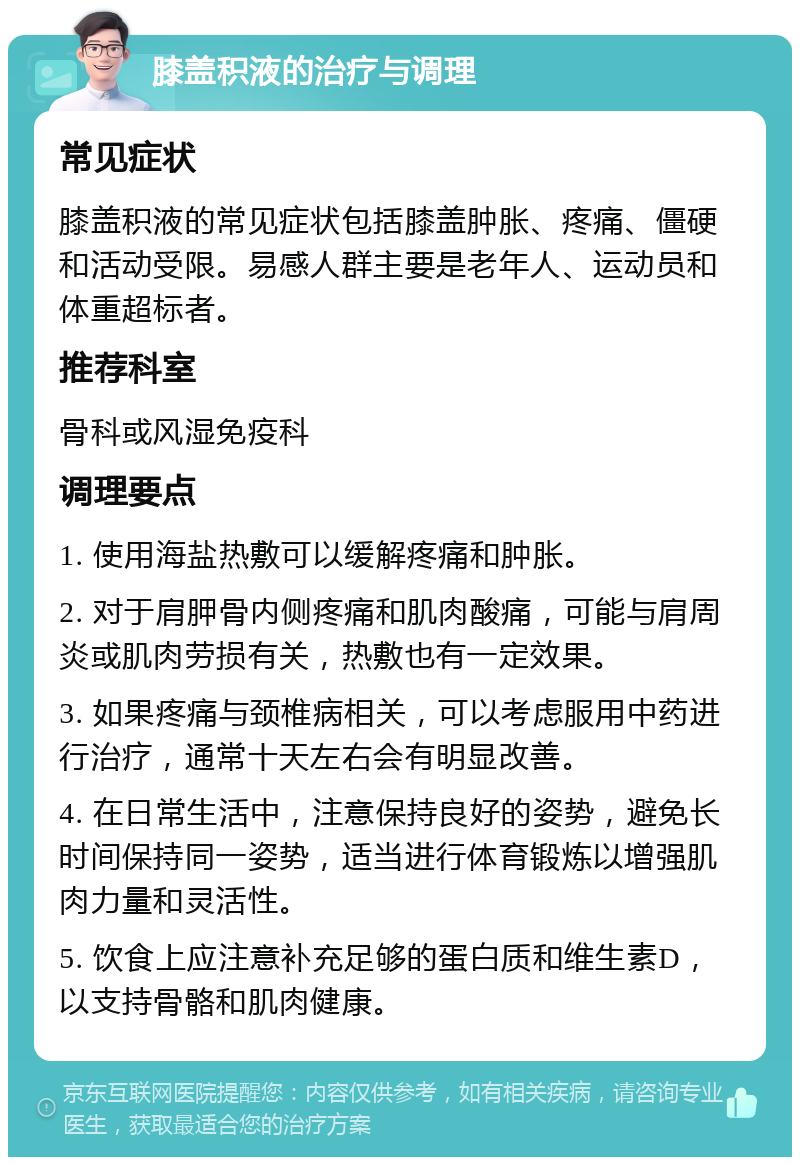 膝盖积液的治疗与调理 常见症状 膝盖积液的常见症状包括膝盖肿胀、疼痛、僵硬和活动受限。易感人群主要是老年人、运动员和体重超标者。 推荐科室 骨科或风湿免疫科 调理要点 1. 使用海盐热敷可以缓解疼痛和肿胀。 2. 对于肩胛骨内侧疼痛和肌肉酸痛，可能与肩周炎或肌肉劳损有关，热敷也有一定效果。 3. 如果疼痛与颈椎病相关，可以考虑服用中药进行治疗，通常十天左右会有明显改善。 4. 在日常生活中，注意保持良好的姿势，避免长时间保持同一姿势，适当进行体育锻炼以增强肌肉力量和灵活性。 5. 饮食上应注意补充足够的蛋白质和维生素D，以支持骨骼和肌肉健康。