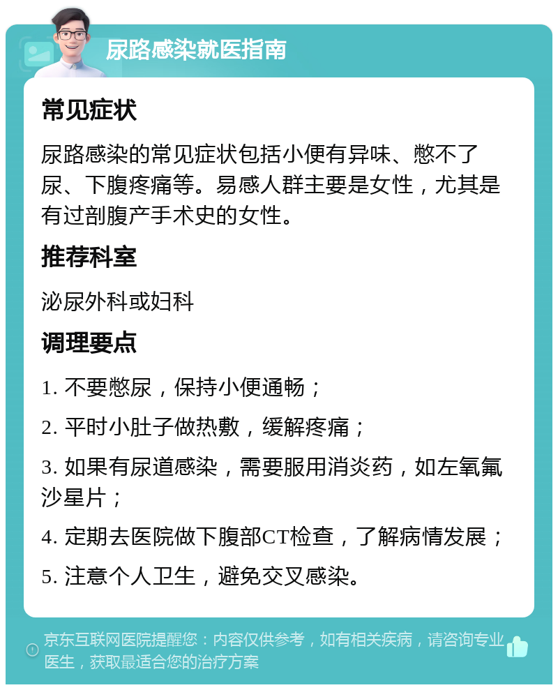 尿路感染就医指南 常见症状 尿路感染的常见症状包括小便有异味、憋不了尿、下腹疼痛等。易感人群主要是女性，尤其是有过剖腹产手术史的女性。 推荐科室 泌尿外科或妇科 调理要点 1. 不要憋尿，保持小便通畅； 2. 平时小肚子做热敷，缓解疼痛； 3. 如果有尿道感染，需要服用消炎药，如左氧氟沙星片； 4. 定期去医院做下腹部CT检查，了解病情发展； 5. 注意个人卫生，避免交叉感染。