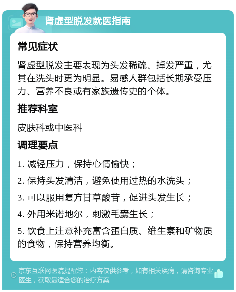 肾虚型脱发就医指南 常见症状 肾虚型脱发主要表现为头发稀疏、掉发严重，尤其在洗头时更为明显。易感人群包括长期承受压力、营养不良或有家族遗传史的个体。 推荐科室 皮肤科或中医科 调理要点 1. 减轻压力，保持心情愉快； 2. 保持头发清洁，避免使用过热的水洗头； 3. 可以服用复方甘草酸苷，促进头发生长； 4. 外用米诺地尔，刺激毛囊生长； 5. 饮食上注意补充富含蛋白质、维生素和矿物质的食物，保持营养均衡。