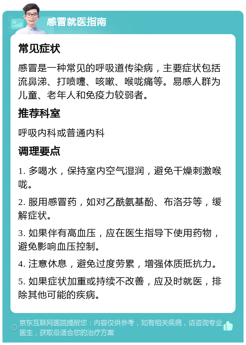 感冒就医指南 常见症状 感冒是一种常见的呼吸道传染病，主要症状包括流鼻涕、打喷嚏、咳嗽、喉咙痛等。易感人群为儿童、老年人和免疫力较弱者。 推荐科室 呼吸内科或普通内科 调理要点 1. 多喝水，保持室内空气湿润，避免干燥刺激喉咙。 2. 服用感冒药，如对乙酰氨基酚、布洛芬等，缓解症状。 3. 如果伴有高血压，应在医生指导下使用药物，避免影响血压控制。 4. 注意休息，避免过度劳累，增强体质抵抗力。 5. 如果症状加重或持续不改善，应及时就医，排除其他可能的疾病。