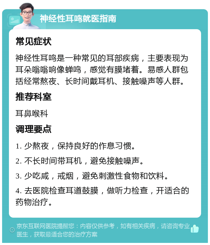 神经性耳鸣就医指南 常见症状 神经性耳鸣是一种常见的耳部疾病，主要表现为耳朵嗡嗡响像蝉鸣，感觉有膜堵着。易感人群包括经常熬夜、长时间戴耳机、接触噪声等人群。 推荐科室 耳鼻喉科 调理要点 1. 少熬夜，保持良好的作息习惯。 2. 不长时间带耳机，避免接触噪声。 3. 少吃咸，戒烟，避免刺激性食物和饮料。 4. 去医院检查耳道鼓膜，做听力检查，开适合的药物治疗。