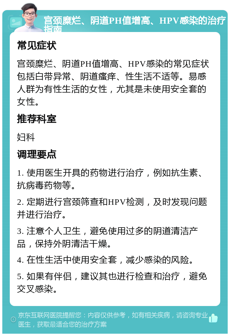 宫颈糜烂、阴道PH值增高、HPV感染的治疗指南 常见症状 宫颈糜烂、阴道PH值增高、HPV感染的常见症状包括白带异常、阴道瘙痒、性生活不适等。易感人群为有性生活的女性，尤其是未使用安全套的女性。 推荐科室 妇科 调理要点 1. 使用医生开具的药物进行治疗，例如抗生素、抗病毒药物等。 2. 定期进行宫颈筛查和HPV检测，及时发现问题并进行治疗。 3. 注意个人卫生，避免使用过多的阴道清洁产品，保持外阴清洁干燥。 4. 在性生活中使用安全套，减少感染的风险。 5. 如果有伴侣，建议其也进行检查和治疗，避免交叉感染。